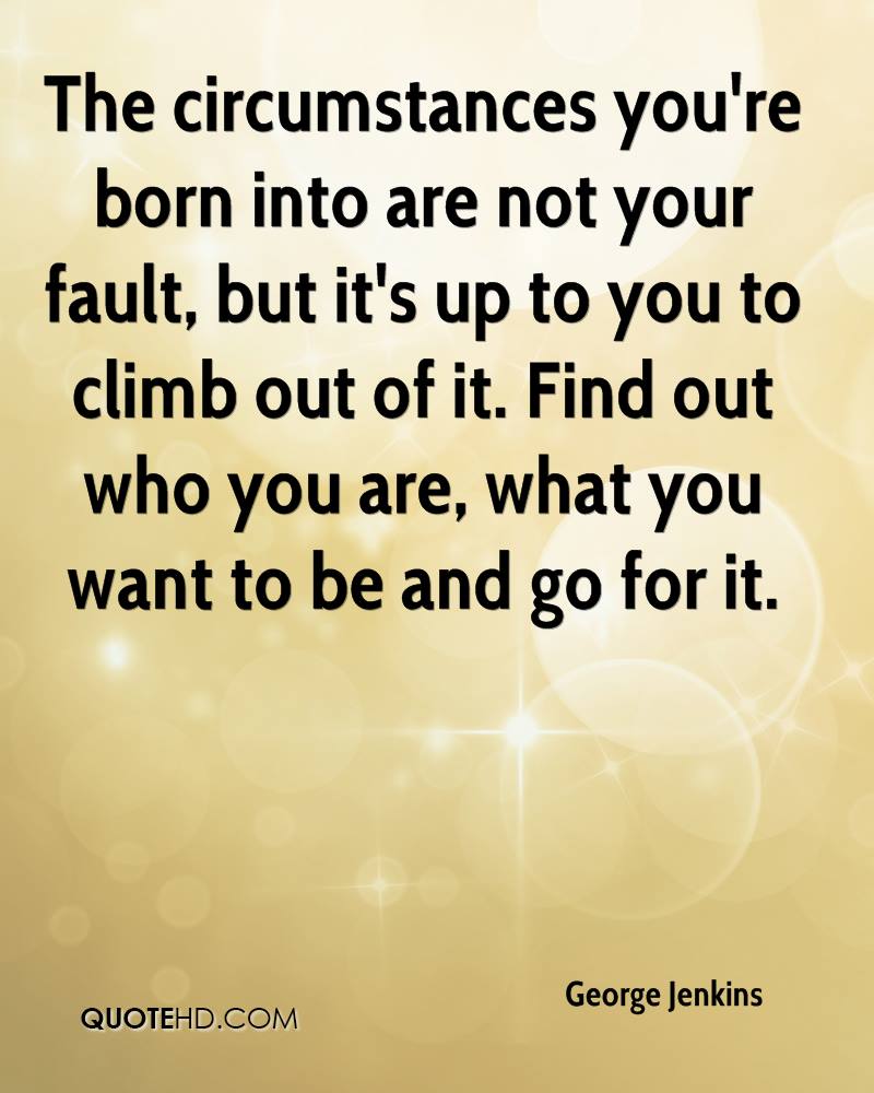 The circumstances you're born into are not your fault, but it's up to you to climb out of it. Find out who you are, what you want to be and go for it. George Jenkins