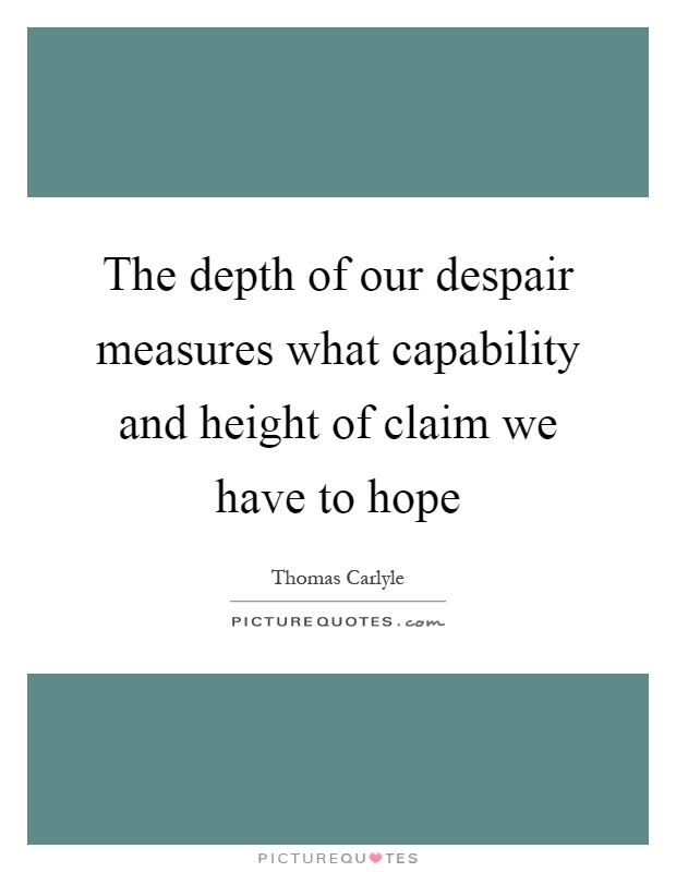 The depth of our despair measures what capability and height of claim we have to hope. Thomas Carlyle