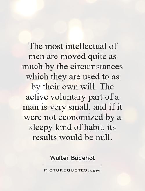 The most intellectual of men are moved quite as much by the circumstances which they are used to as by their own will. The active voluntary part of a man is very... Walter Bagehot