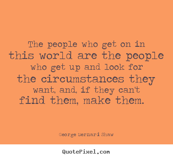 The people who get on in this world are the people who get up and look for the circumstances they want, and, if they can't find them, make them. George Bernard Shaw