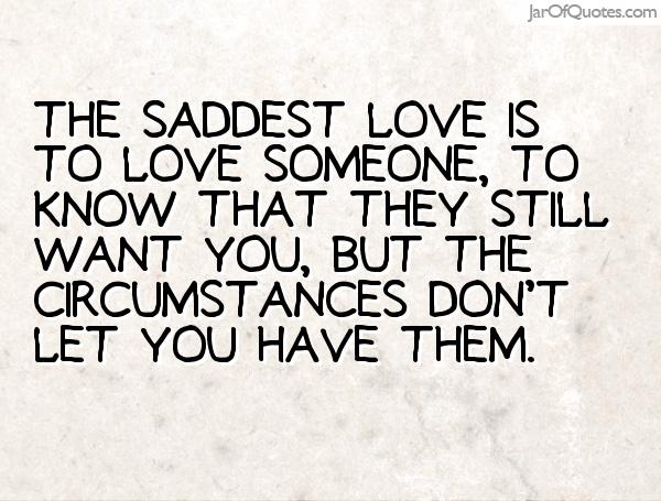 The saddest love is to love someone, to know that they still want you, but the circumstances don't let you have them