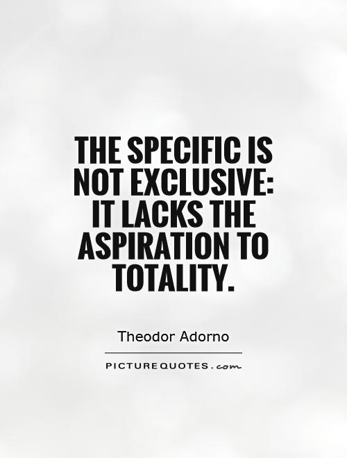 The specific is not exclusive,it lacks the aspiration to totality. Theodor Adorno