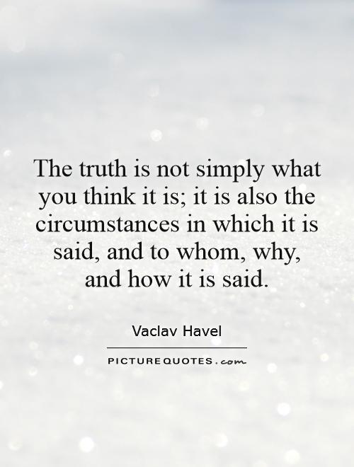 The truth is not simply what you think it is; it is also the circumstances in which it is said, and to whom, why, and how it is said. Vaclav Havel