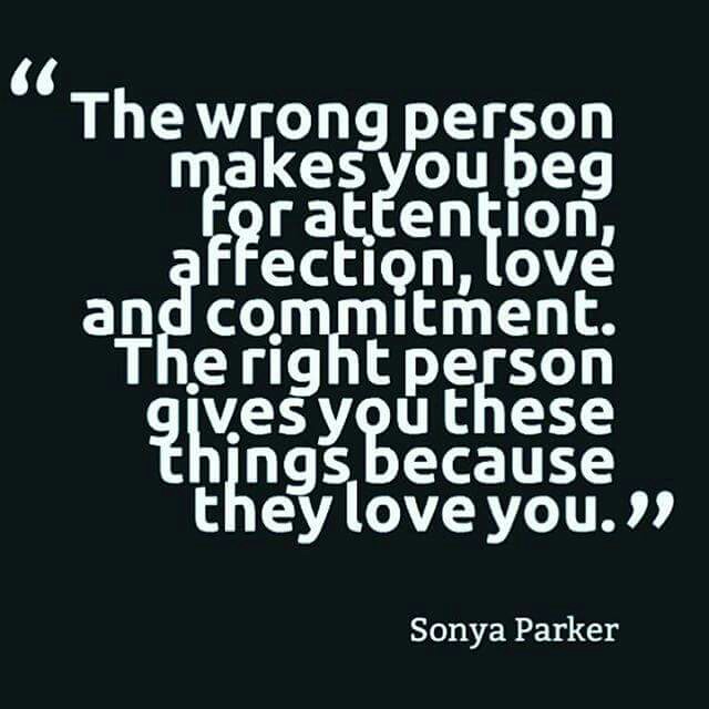 The wrong person makes you beg for attention, affection, love and commitment. The right person gives you these things because they love you. Sonya Parker