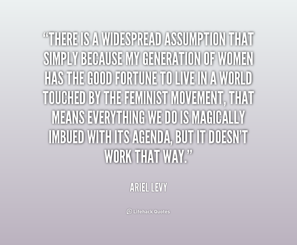 There is a widespread assumption that simply because my generation of women has the good fortune to live in a world touched by the feminist movement, that ... Ariel Levy
