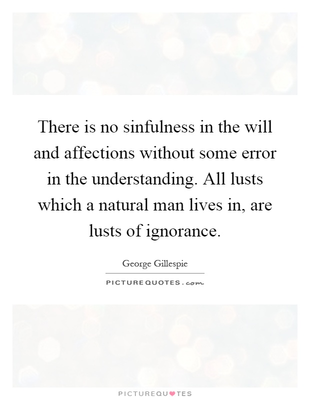 There is no sinfulness in the will and affections without some error in the understanding. All lusts which a natural man lives in, are lusts ... George Gillespie