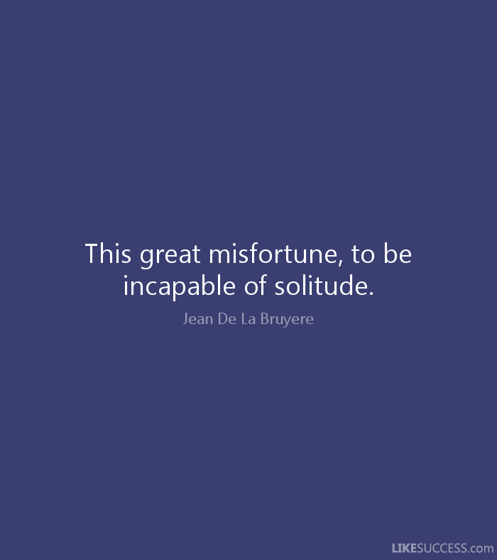 This great misfortune - to be incapable of solitude. Jean de la Bruyere