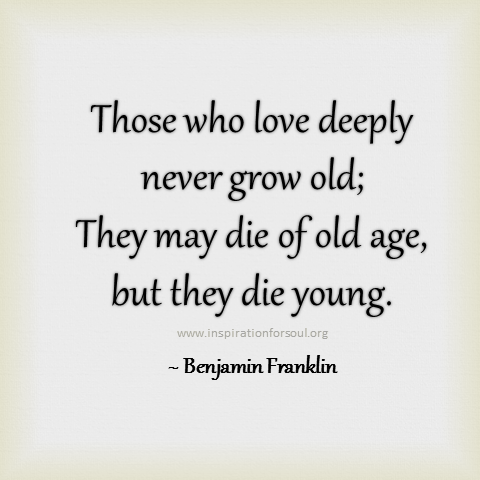 Those who love deeply never grow old; they may die of old age, but they die young. Benjamin Franklin