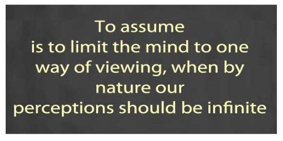 To assume is to limit the mind to one way of viewing, when by nature our perception should be infinite