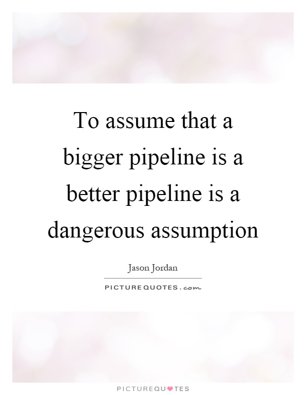 To assume that a bigger pipeline is a better pipeline is a dangerous assumption. Jason Jordan
