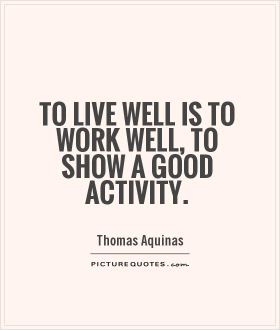 To live well is to work well, to show a good activity. Thomas Aquinas