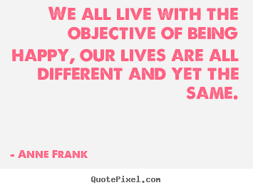We all live with the objective of being happy; our lives are all different and yet the same. Anne Frank