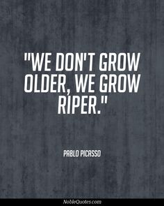 We don't grow older, we grow riper. Pablo Picasso