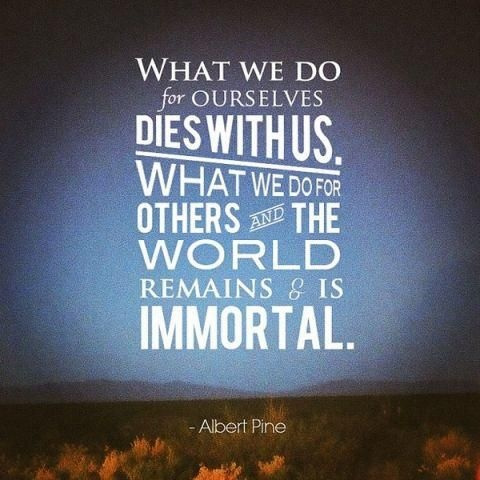 What we do for ourselves dies with us. What we do for others and the world remains and is immortal. Albert Pike