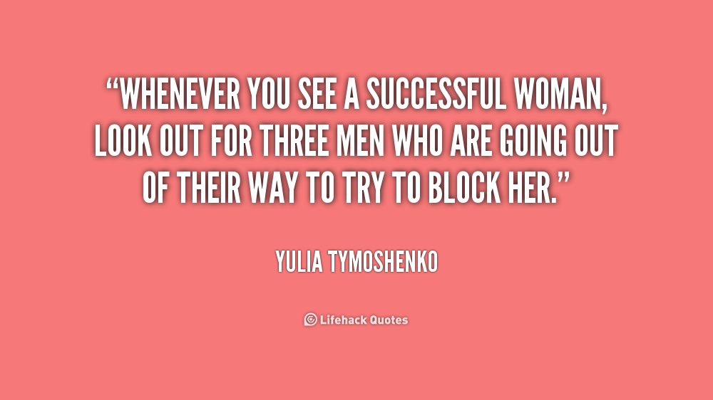 Whenever you see a successful woman, look out for three men who are going out of their way to try to block her. Yulia Tymoshenko