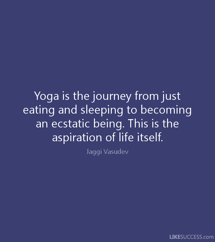Yoga is the journey from just eating and sleeping to becoming an ecstatic being. This is the aspiration of life...  Jaggi Vasudev