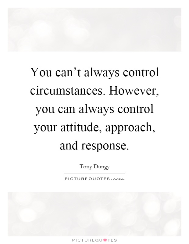 You can't always control circumstances. However, you can always control your attitude, approach, and response. Tony Dungry