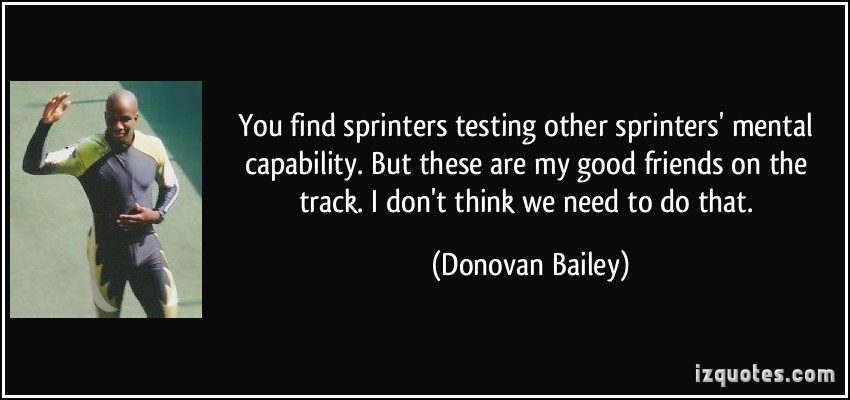 You find sprinters testing other sprinters' mental capability. But these are my good friends on the track. I don't think... Donovan Bailey