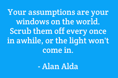 Your assumptions are your windows on the world. Scrub them off every once in a while, or the light won't come in. Alan Alda