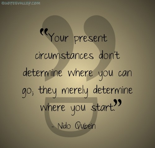 Your present circumstances don't determine where you can go; they merely determine where you start. Nido Qubein