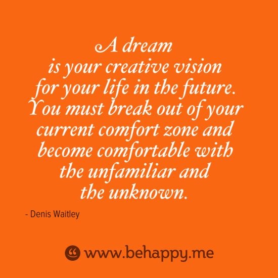 A dream is your creative vision for your life in the future. You must break out of your current comfort zone and become comfortable with the unfamiliar and the ... Denis Waitley