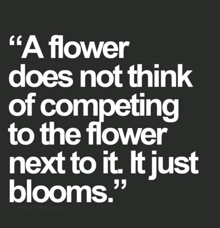 A flower does not think of competing to the flower next to it. It just blooms