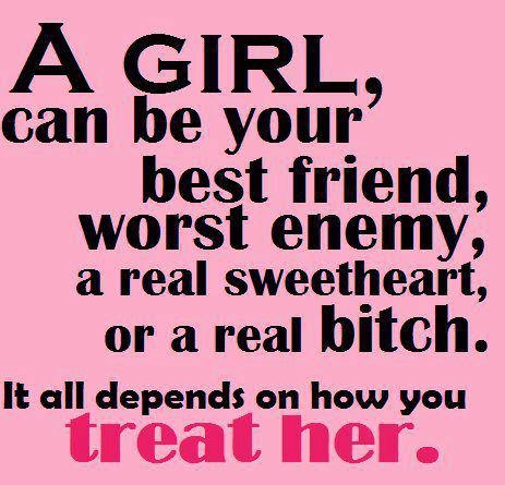A girl can be your best friend, worst enemy, a real sweetheart, or a real bitch. It all depends on how you treat her