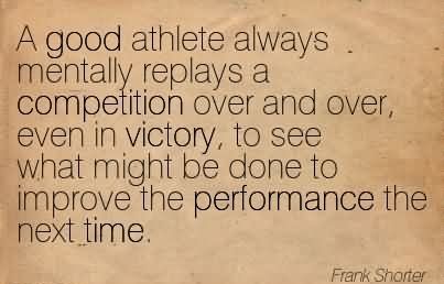 A good athlete always mentally replays a competition over and over, even in victory, to see what might be done to improve the performance the.. Frank Shorter