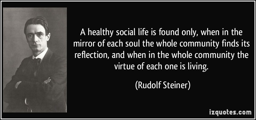 A healthy social life is found only, when in the mirror of each soul the whole community finds its reflection, and when in the whole community ... Rudolf Steiner