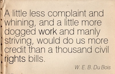 A little less complaint and whining, and a little more dogged work and manly striving, would do us more.. W. E. B. Du Bois