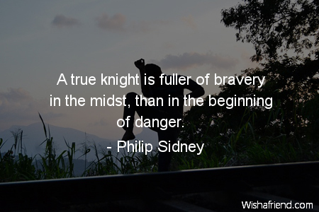 A true knight is fuller of bravery in the midst, than in the beginning of danger. Philip Sidney
