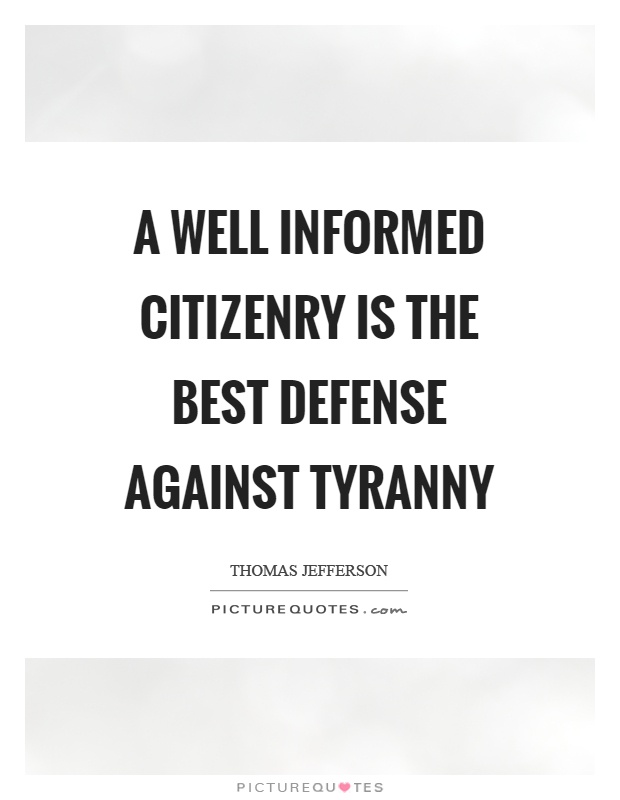 A well informed citizenry is the best defense against tyranny. Thomas Jefferson