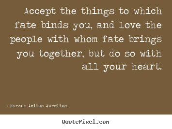 Accept the things to which fate binds you, and love the people with whom fate brings you together, but do so with all your heart. Marcus Aurelius