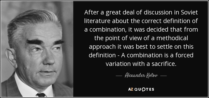 After a great deal of discussion in Soviet literature about the correct definition of a combination, it was decided that from the point of view.. Alexander Kotov