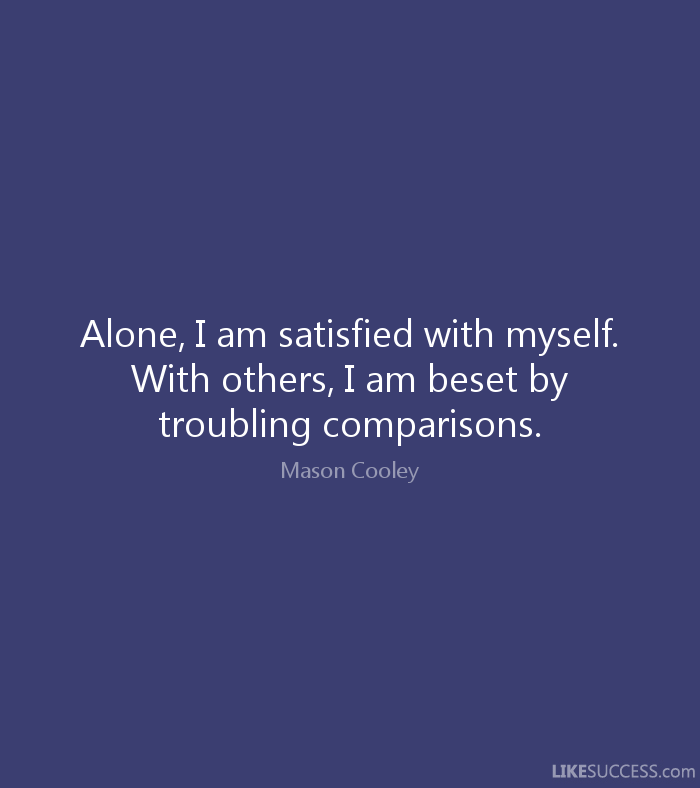Alone, I am satisfied with myself. With others, I am beset by troubling comparisons. Mason Cooley