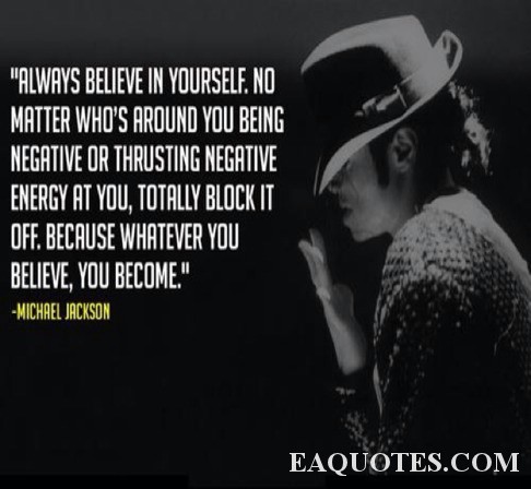 Always believe in yourself. No matter who's around you being negative or thrusting negative energy at you, totally block it off. Because whatever you believe, you become. Michael Jackson