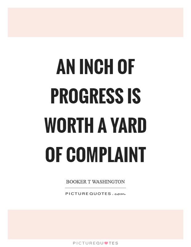 An inch of progress is worth a yard of complaint. Booker T. Washington