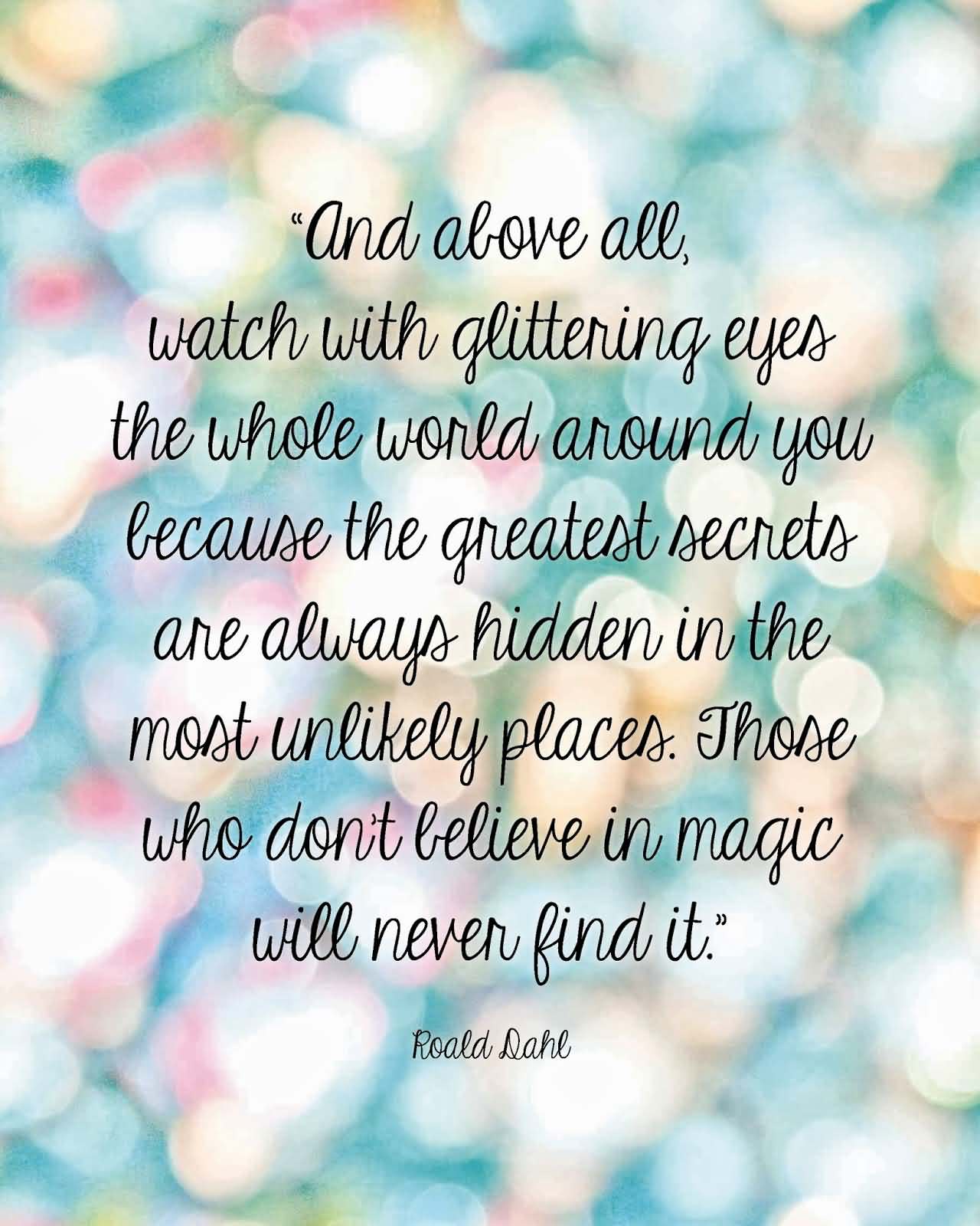 And above all, watch with glittering eyes the whole world around you because the greatest secrets are always hidden in the most unlikely... Roald Dahl