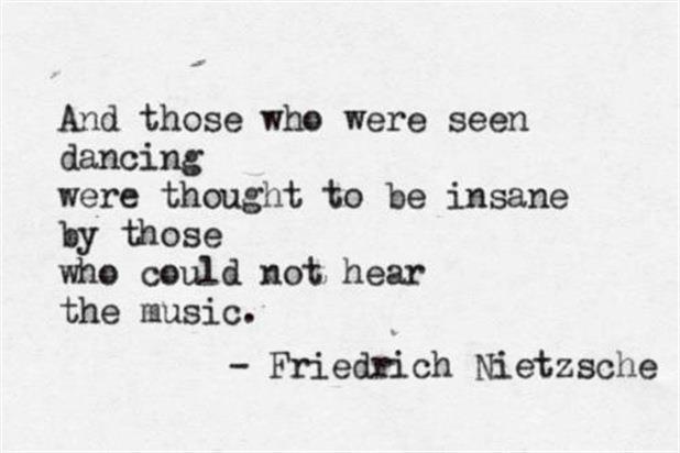 And those who were seen dancing were thought to be insane by those who could not hear the music. Friedrich Nietzsche