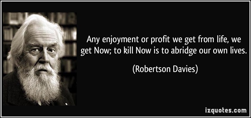 Any enjoyment or profit we get from life, we get Now; to kill Now is to abridge our own lives. Robertson Davies