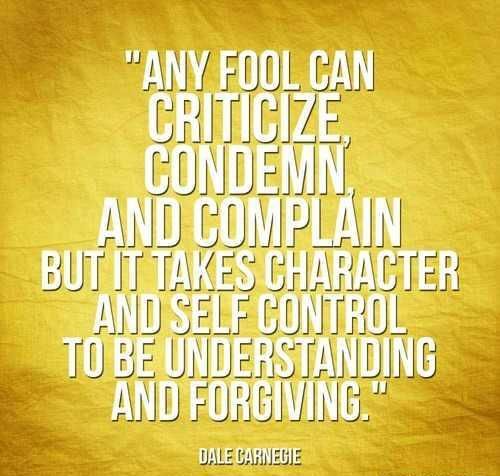 Any fool can criticize, condemn, and complain but it takes character and self control to be understanding and forgiving. Dale Carnegie