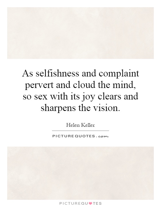 As selfishness and complaint pervert and cloud the mind, so sex with its joy clears and sharpens the vision. Helen Keller