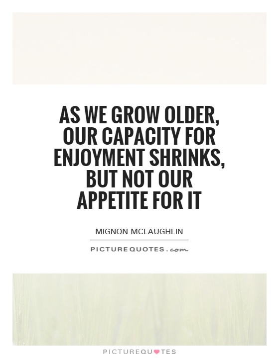 As we grow older, our capacity for enjoyment shrinks, but not our appetite for it. Mignon Mclaughlin