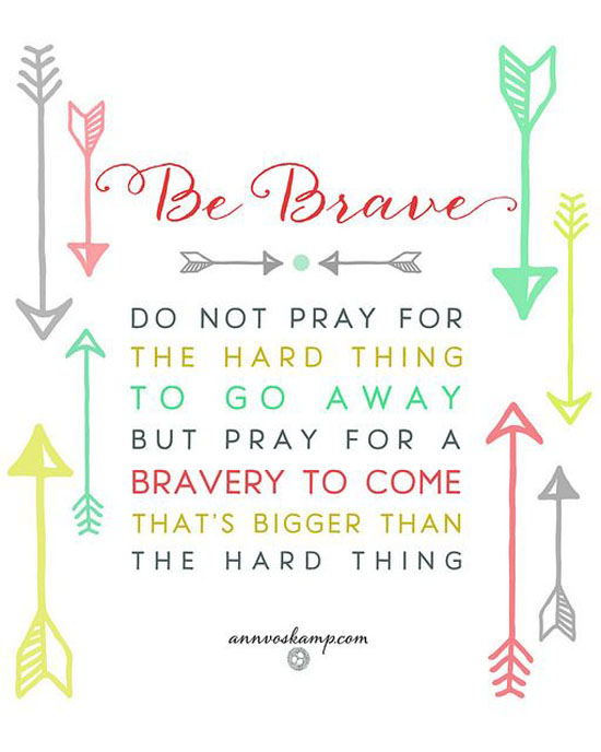 Be Brave do not pray for the hard thing to go away, but pray for the bravery to come that's bigger than the hard thing