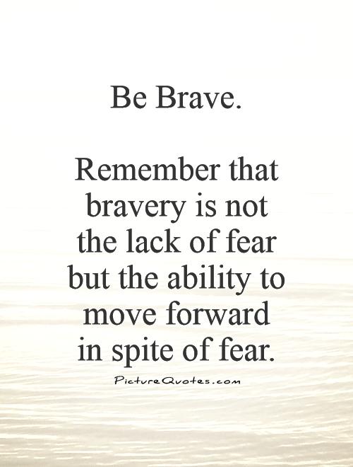 Be Brave. Remember that bravery is not the lack of fear but the ability to move forward in spite of fear