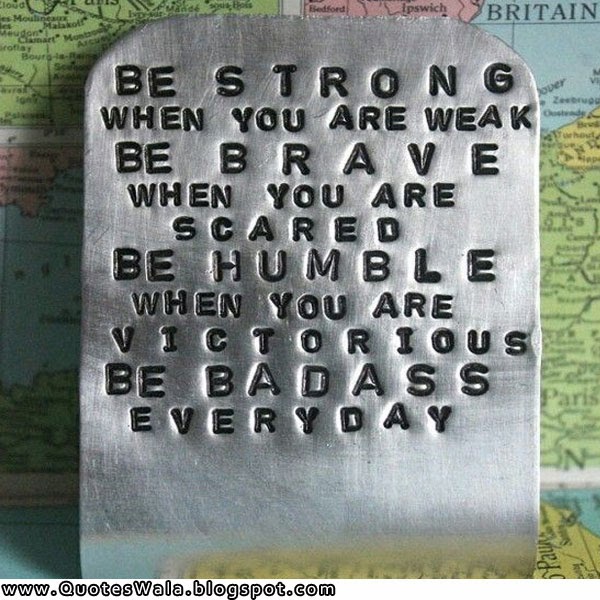 Be strong when you are weak. Be brave when you are scared. Be humble when you are victorious. Be badass everyday