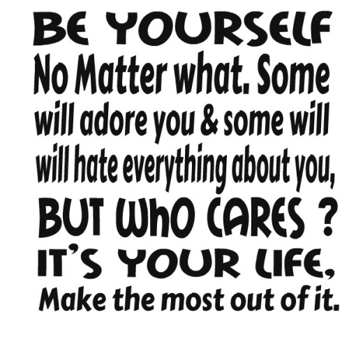 Be yourself no matter what. Some will adore you and some will hate everything about you. But who cares1 It's your life. Make the ...