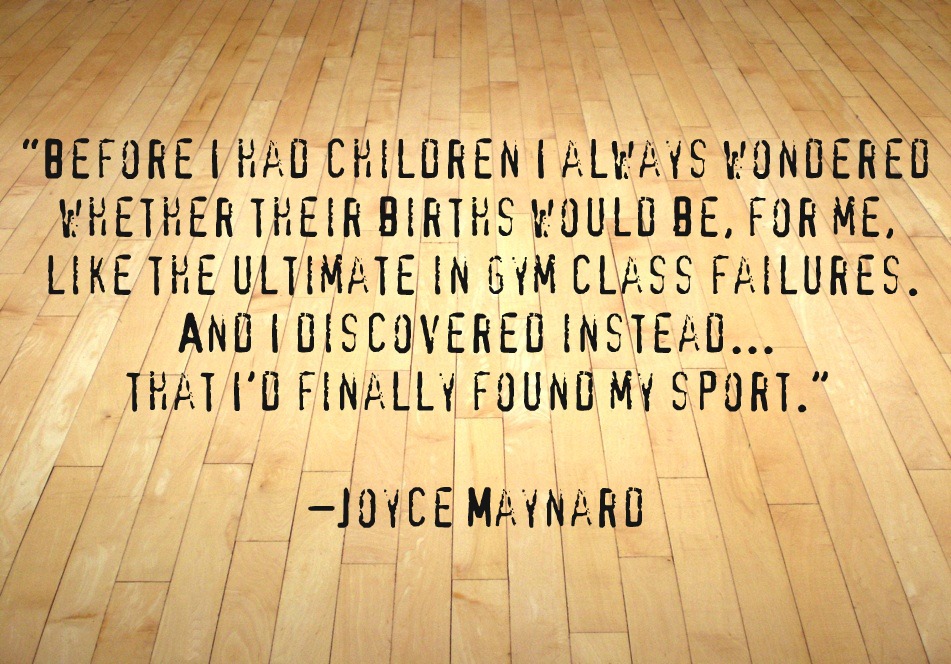 Before I had children I always wondered whether their births would be, for me, like the ultimate in gym class failures. And I discovered instead... that I'd finally ... Joyce Maynard