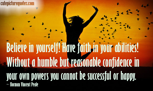 Believe in yourself! Have faith in your abilities! Without a humble but reasonable confidence in your own powers you cannot be successful or happy. Norman Vincent Peale