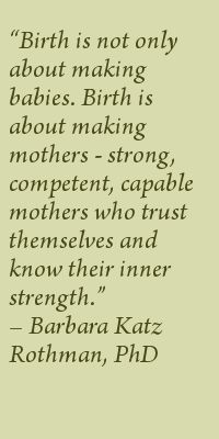 Birth is not only about making babies. Birth is about making mothers--strong, competent, capable mothers who trust themselves and know their inner strength. Barbara Katz Rothman